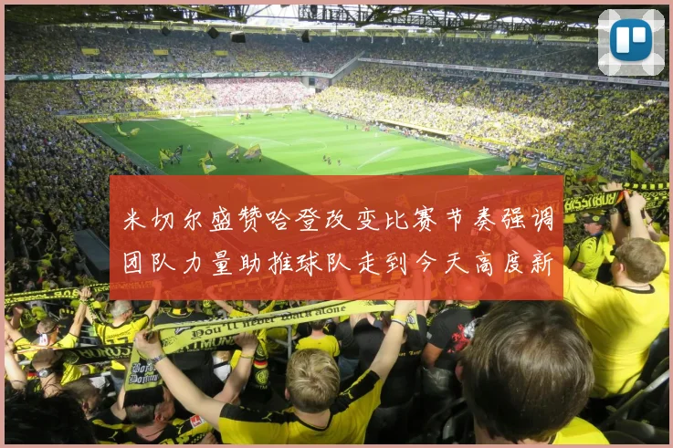 米切尔盛赞哈登改变比赛节奏强调团队力量助推球队走到今天高度新