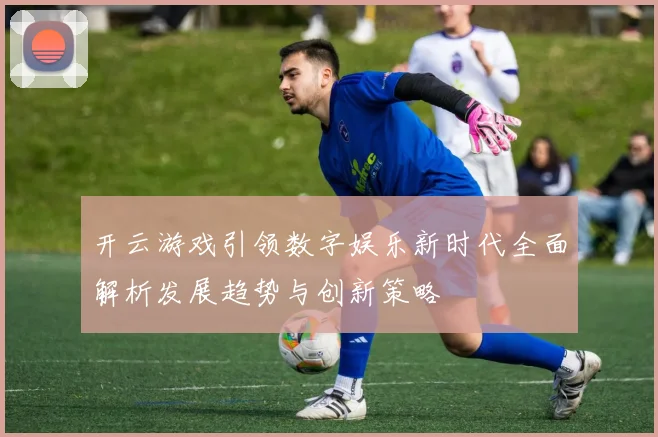 开云游戏引领数字娱乐新时代全面解析发展趋势与创新策略