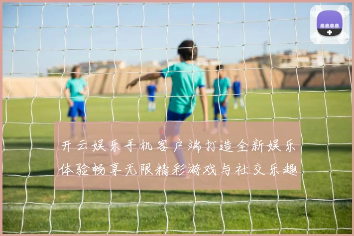 开云娱乐手机客户端打造全新娱乐体验畅享无限精彩游戏与社交乐趣