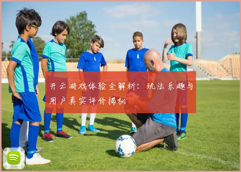 开云游戏体验全解析：玩法乐趣与用户真实评价揭秘