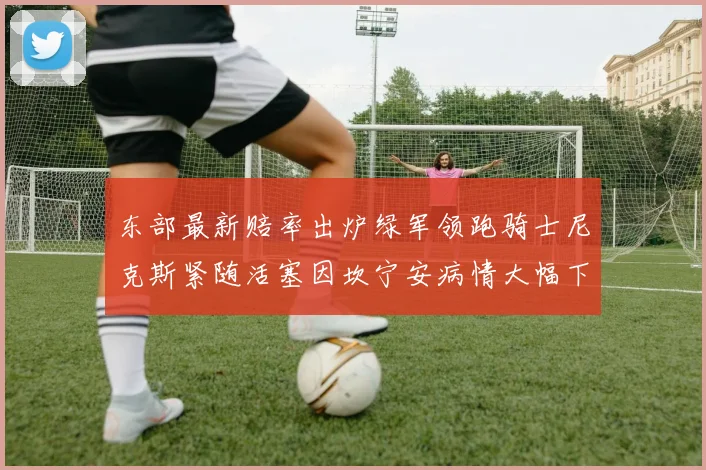 东部最新赔率出炉绿军领跑骑士尼克斯紧随活塞因坎宁安病情大幅下滑