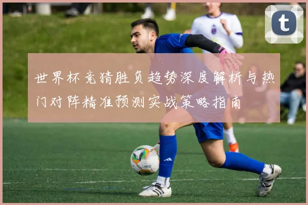 世界杯竞猜胜负趋势深度解析与热门对阵精准预测实战策略指南