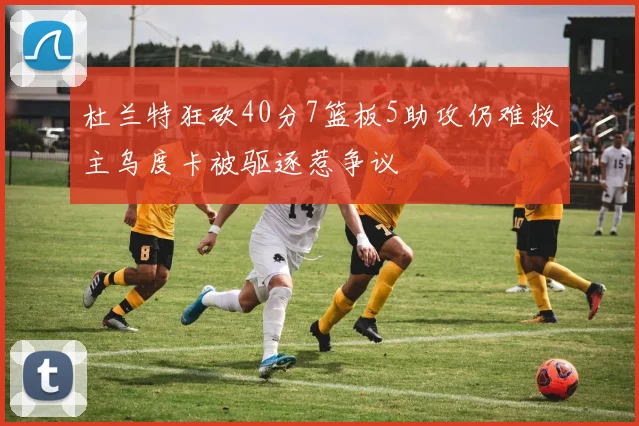 杜兰特狂砍40分7篮板5助攻仍难救主乌度卡被驱逐惹争议