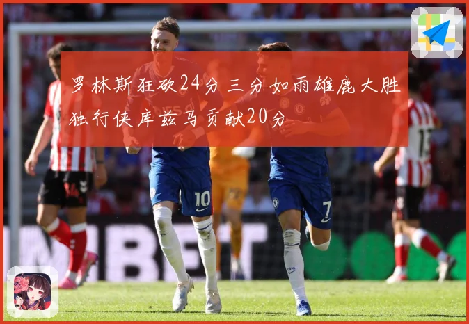 罗林斯狂砍24分三分如雨雄鹿大胜独行侠库兹马贡献20分