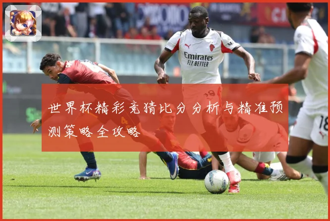 世界杯精彩竞猜比分分析与精准预测策略全攻略