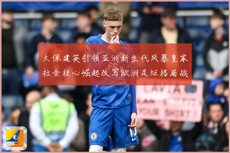 久保建英引领亚洲新生代风暴皇家社会核心崛起改写欧洲足坛格局战术观察