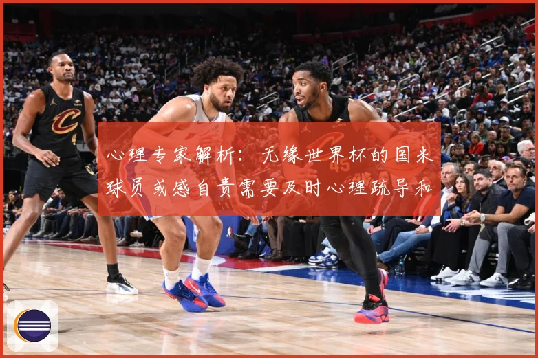 心理专家解析：无缘世界杯的国米球员或感自责需要及时心理疏导和支持