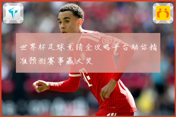 世界杯足球竞猜全攻略平台助你精准预测赛事赢大奖