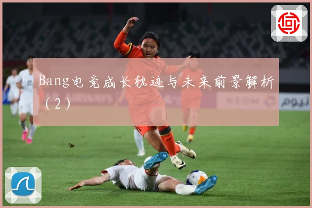 Bang电竞成长轨迹与未来前景解析（2）